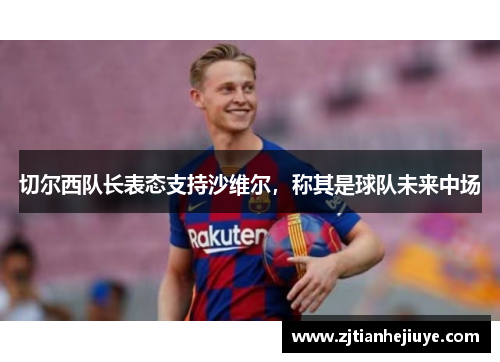 切尔西队长表态支持沙维尔，称其是球队未来中场